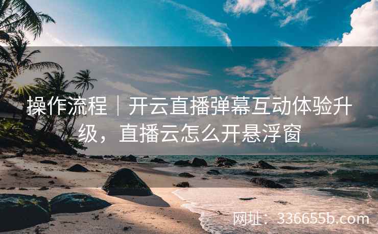 操作流程｜开云直播弹幕互动体验升级，直播云怎么开悬浮窗