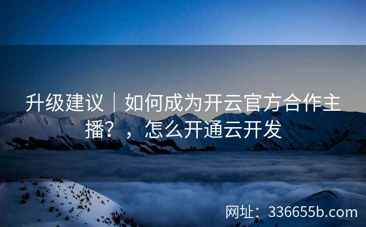 升级建议｜如何成为开云官方合作主播？，怎么开通云开发