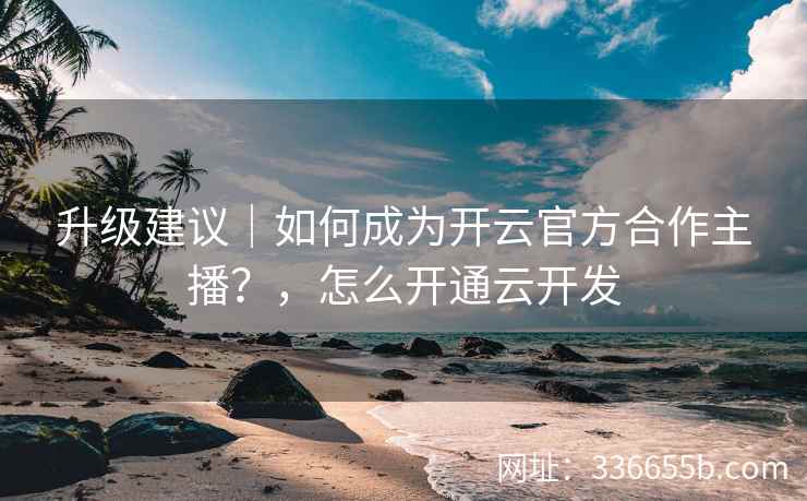 升级建议|如何成为开云官方合作主播?,怎么开通云开发 升级建议|如何成为开云官方合作主播?,怎么开通云开发