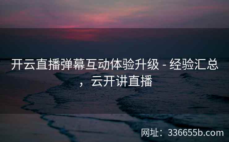 开云直播弹幕互动体验升级 - 经验汇总，云开讲直播