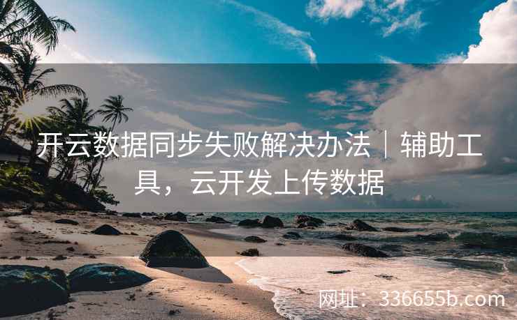 开云数据同步失败解决办法｜辅助工具，云开发上传数据