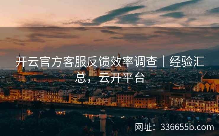 开云官方客服反馈效率调查｜经验汇总，云开平台