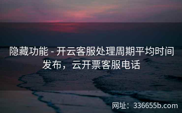 隐藏功能 - 开云客服处理周期平均时间发布，云开票客服电话