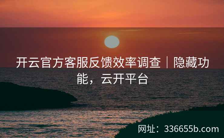 开云官方客服反馈效率调查｜隐藏功能，云开平台