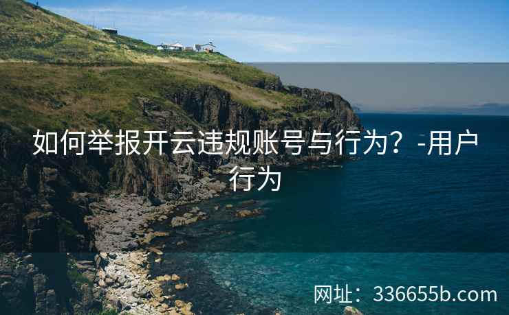 如何举报开云违规账号与行为？-用户行为