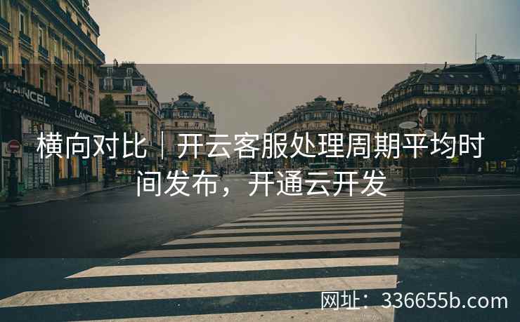横向对比|开云客服处理周期平均时间发布,开通云开发 横向对比|开云客服处理周期平均时间发布,开通云开发