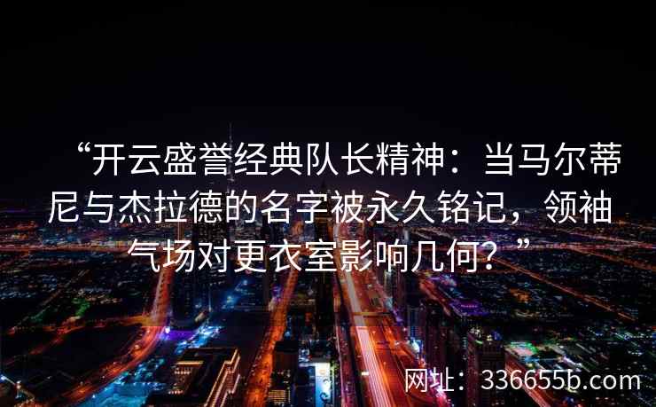 “开云盛誉经典队长精神：当马尔蒂尼与杰拉德的名字被永久铭记，领袖气场对更衣室影响几何？”