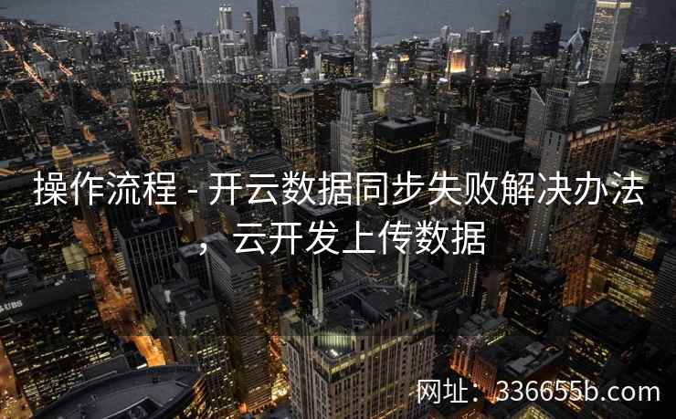 操作流程 - 开云数据同步失败解决办法，云开发上传数据
