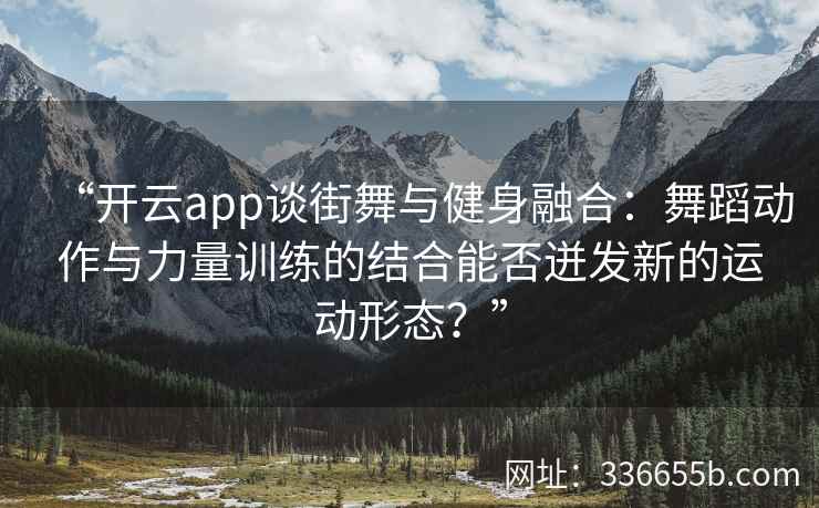 “开云app谈街舞与健身融合：舞蹈动作与力量训练的结合能否迸发新的运动形态？”