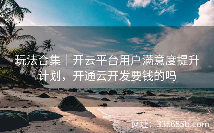玩法合集｜开云平台用户满意度提升计划，开通云开发要钱的吗